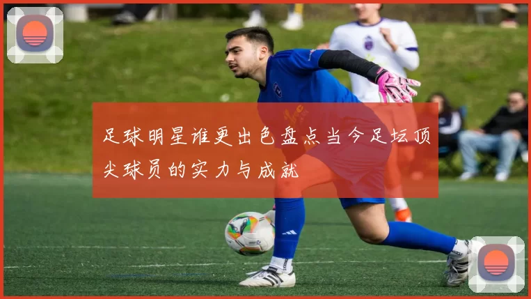 足球明星谁更出色盘点当今足坛顶尖球员的实力与成就