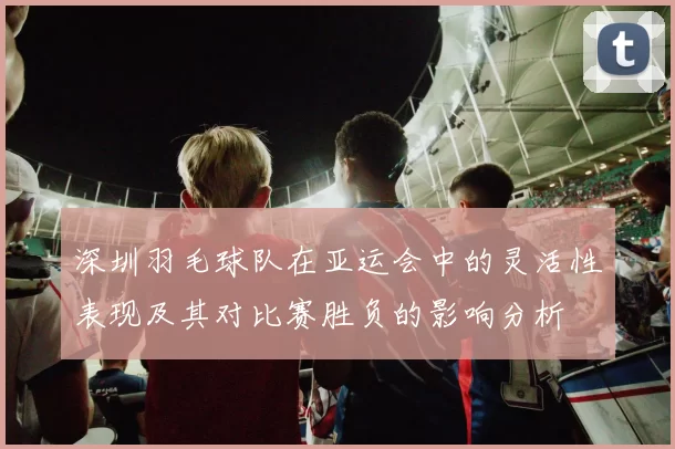 深圳羽毛球队在亚运会中的灵活性表现及其对比赛胜负的影响分析