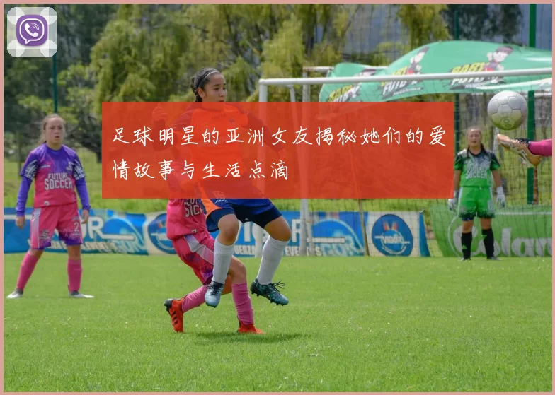 足球明星的亚洲女友揭秘她们的爱情故事与生活点滴