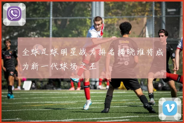 全球足球明星战力排名揭晓谁将成为新一代球场之王
