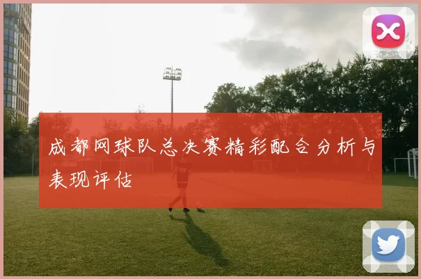 成都网球队总决赛精彩配合分析与表现评估