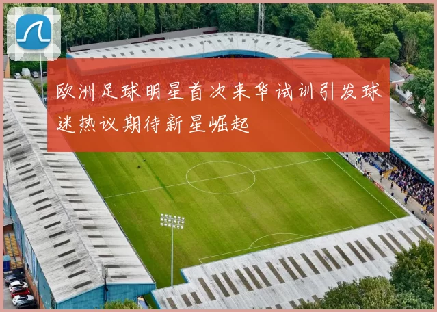 欧洲足球明星首次来华试训引发球迷热议期待新星崛起