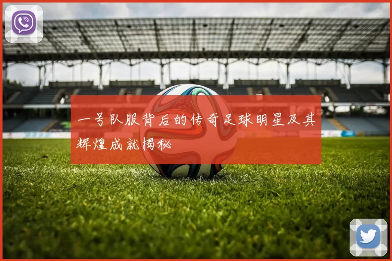 一号队服背后的传奇足球明星及其辉煌成就揭秘