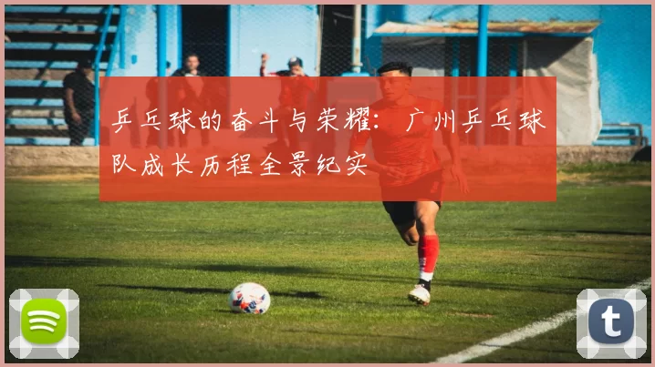 乒乓球的奋斗与荣耀：广州乒乓球队成长历程全景纪实